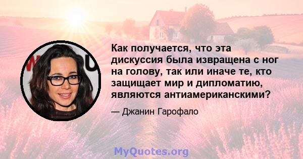 Как получается, что эта дискуссия была извращена с ног на голову, так или иначе те, кто защищает мир и дипломатию, являются антиамериканскими?