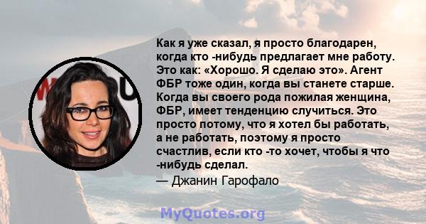 Как я уже сказал, я просто благодарен, когда кто -нибудь предлагает мне работу. Это как: «Хорошо. Я сделаю это». Агент ФБР тоже один, когда вы станете старше. Когда вы своего рода пожилая женщина, ФБР, имеет тенденцию