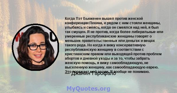 Когда Пэт Бьюкенен вышел против женской конференции Пекина, и рядом с ним стояли женщины, улыбаясь и смеясь, когда он смеялся над ней, я был так смущен. Я не против, когда более либеральные или умеренные республиканские 