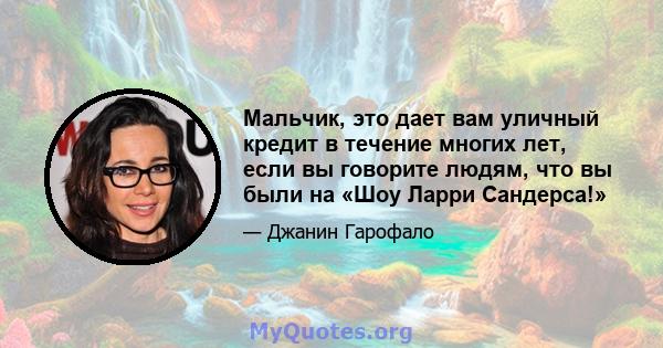 Мальчик, это дает вам уличный кредит в течение многих лет, если вы говорите людям, что вы были на «Шоу Ларри Сандерса!»