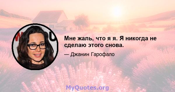 Мне жаль, что я я. Я никогда не сделаю этого снова.