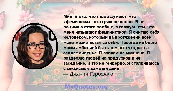 Мне плохо, что люди думают, что «феминизм» - это грязное слово. Я не понимаю этого вообще, я горжусь тем, что меня называют феминисткой. Я считаю себя человеком, который на протяжении всей моей жизни встал за себя.