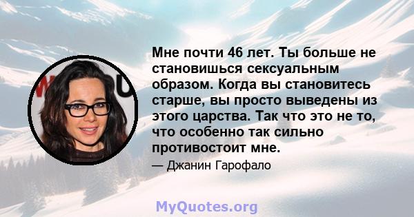 Мне почти 46 лет. Ты больше не становишься сексуальным образом. Когда вы становитесь старше, вы просто выведены из этого царства. Так что это не то, что особенно так сильно противостоит мне.