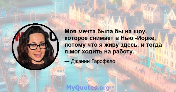 Моя мечта была бы на шоу, которое снимает в Нью -Йорке, потому что я живу здесь, и тогда я мог ходить на работу.