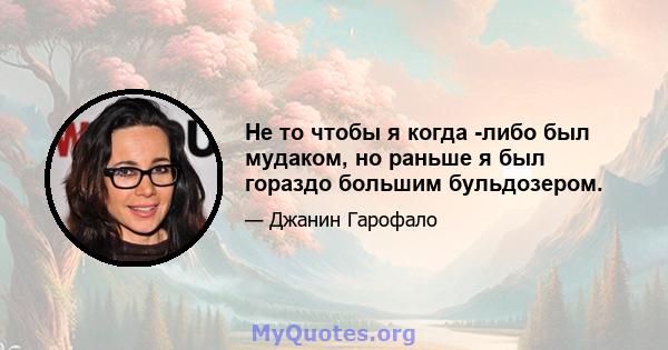 Не то чтобы я когда -либо был мудаком, но раньше я был гораздо большим бульдозером.