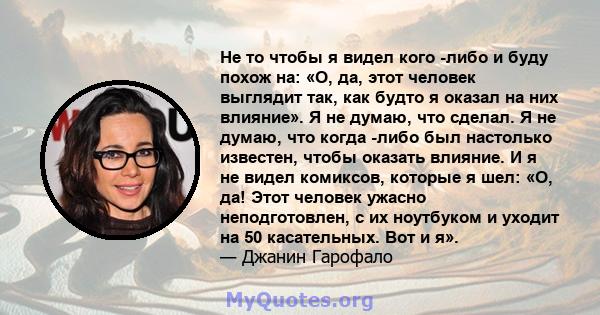 Не то чтобы я видел кого -либо и буду похож на: «О, да, этот человек выглядит так, как будто я оказал на них влияние». Я не думаю, что сделал. Я не думаю, что когда -либо был настолько известен, чтобы оказать влияние. И 