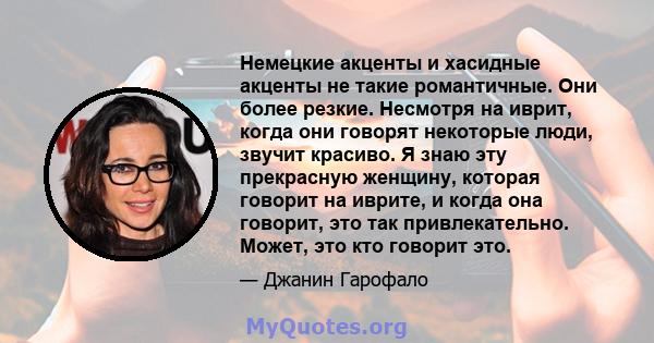 Немецкие акценты и хасидные акценты не такие романтичные. Они более резкие. Несмотря на иврит, когда они говорят некоторые люди, звучит красиво. Я знаю эту прекрасную женщину, которая говорит на иврите, и когда она