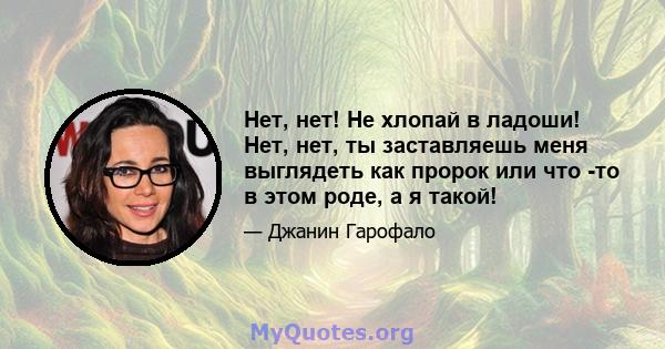 Нет, нет! Не хлопай в ладоши! Нет, нет, ты заставляешь меня выглядеть как пророк или что -то в этом роде, а я такой!