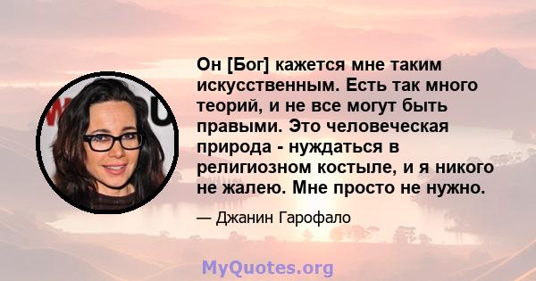 Он [Бог] кажется мне таким искусственным. Есть так много теорий, и не все могут быть правыми. Это человеческая природа - нуждаться в религиозном костыле, и я никого не жалею. Мне просто не нужно.