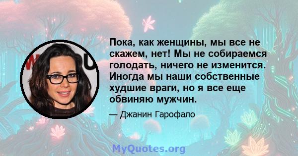 Пока, как женщины, мы все не скажем, нет! Мы не собираемся голодать, ничего не изменится. Иногда мы наши собственные худшие враги, но я все еще обвиняю мужчин.