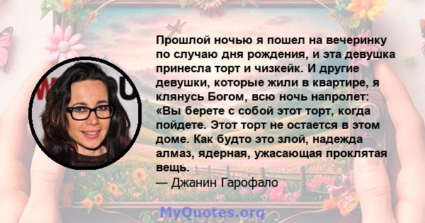 Прошлой ночью я пошел на вечеринку по случаю дня рождения, и эта девушка принесла торт и чизкейк. И другие девушки, которые жили в квартире, я клянусь Богом, всю ночь напролет: «Вы берете с собой этот торт, когда