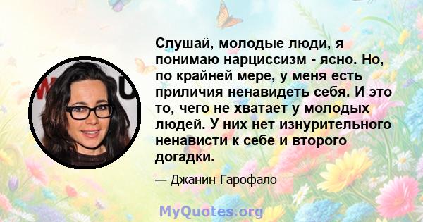 Слушай, молодые люди, я понимаю нарциссизм - ясно. Но, по крайней мере, у меня есть приличия ненавидеть себя. И это то, чего не хватает у молодых людей. У них нет изнурительного ненависти к себе и второго догадки.