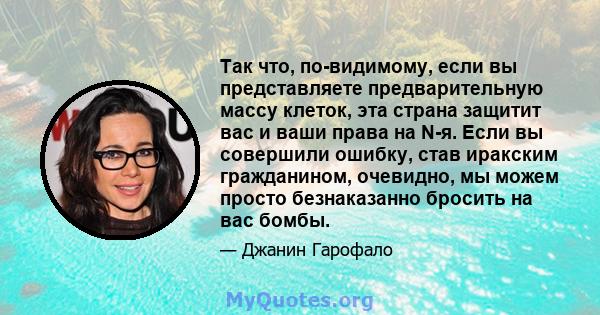 Так что, по-видимому, если вы представляете предварительную массу клеток, эта страна защитит вас и ваши права на N-я. Если вы совершили ошибку, став иракским гражданином, очевидно, мы можем просто безнаказанно бросить