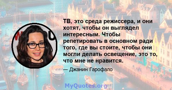 ТВ, это среда режиссера, и они хотят, чтобы он выглядел интересным. Чтобы репетировать в основном ради того, где вы стоите, чтобы они могли делать освещение, это то, что мне не нравится.