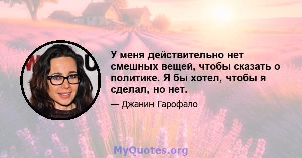 У меня действительно нет смешных вещей, чтобы сказать о политике. Я бы хотел, чтобы я сделал, но нет.