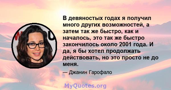 В девяностых годах я получил много других возможностей, а затем так же быстро, как и началось, это так же быстро закончилось около 2001 года. И да, я бы хотел продолжать действовать, но это просто не до меня.