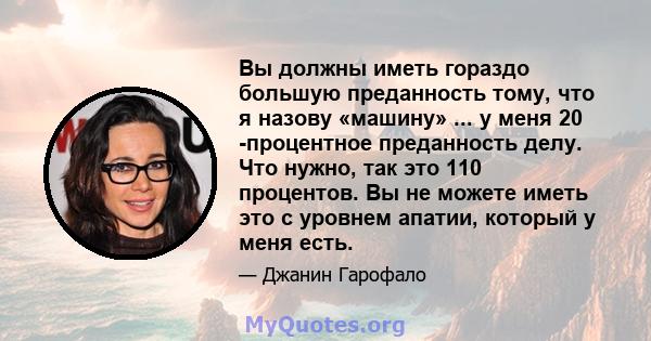 Вы должны иметь гораздо большую преданность тому, что я назову «машину» ... у меня 20 -процентное преданность делу. Что нужно, так это 110 процентов. Вы не можете иметь это с уровнем апатии, который у меня есть.