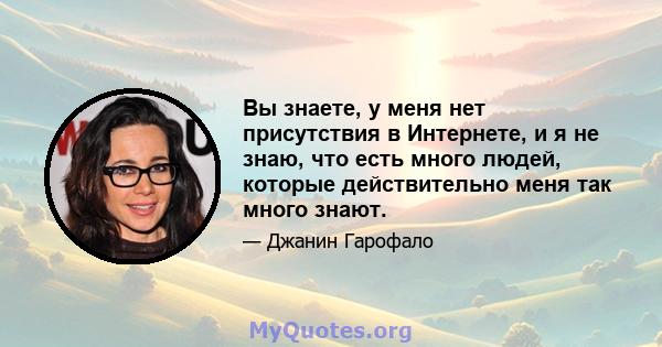 Вы знаете, у меня нет присутствия в Интернете, и я не знаю, что есть много людей, которые действительно меня так много знают.