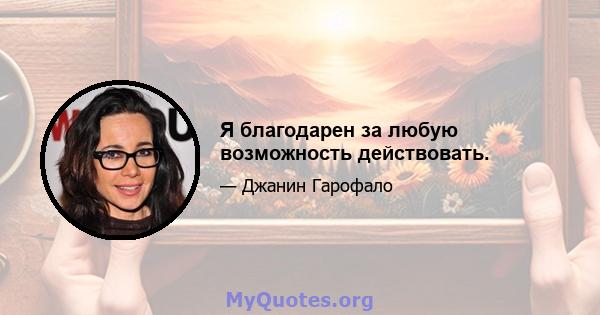 Я благодарен за любую возможность действовать.