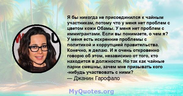 Я бы никогда не присоединился к чайным участникам, потому что у меня нет проблем с цветом кожи Обамы. У меня нет проблем с иммигрантами. Если вы понимаете, о чем я? У меня есть искренние проблемы с политикой и