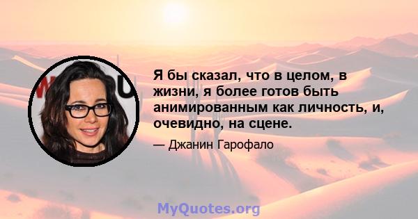 Я бы сказал, что в целом, в жизни, я более готов быть анимированным как личность, и, очевидно, на сцене.