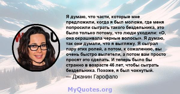 Я думаю, что части, которые мне предложили, когда я был моложе, где меня попросили сыграть такого бездельника, это было только потому, что люди уходили: «О, она окрашивала черные волосы». Я думаю, так они думали, что я