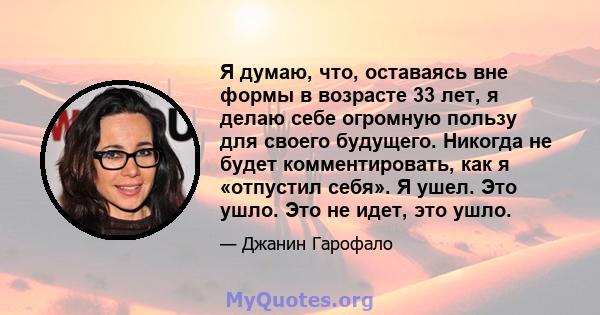 Я думаю, что, оставаясь вне формы в возрасте 33 лет, я делаю себе огромную пользу для своего будущего. Никогда не будет комментировать, как я «отпустил себя». Я ушел. Это ушло. Это не идет, это ушло.