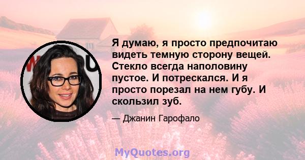 Я думаю, я просто предпочитаю видеть темную сторону вещей. Стекло всегда наполовину пустое. И потрескался. И я просто порезал на нем губу. И скользил зуб.