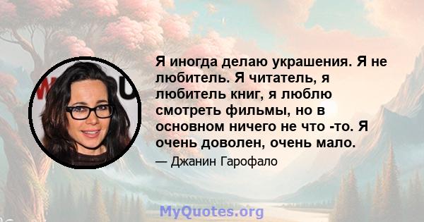 Я иногда делаю украшения. Я не любитель. Я читатель, я любитель книг, я люблю смотреть фильмы, но в основном ничего не что -то. Я очень доволен, очень мало.