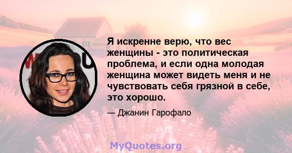 Я искренне верю, что вес женщины - это политическая проблема, и если одна молодая женщина может видеть меня и не чувствовать себя грязной в себе, это хорошо.