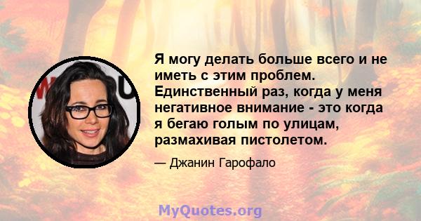 Я могу делать больше всего и не иметь с этим проблем. Единственный раз, когда у меня негативное внимание - это когда я бегаю голым по улицам, размахивая пистолетом.