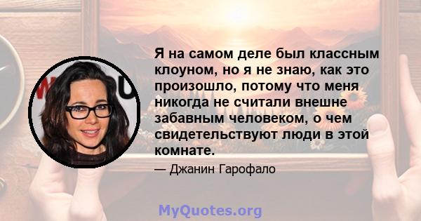 Я на самом деле был классным клоуном, но я не знаю, как это произошло, потому что меня никогда не считали внешне забавным человеком, о чем свидетельствуют люди в этой комнате.