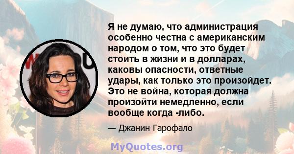 Я не думаю, что администрация особенно честна с американским народом о том, что это будет стоить в жизни и в долларах, каковы опасности, ответные удары, как только это произойдет. Это не война, которая должна произойти