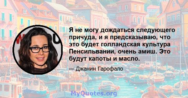 Я не могу дождаться следующего причуда, и я предсказываю, что это будет голландская культура Пенсильвании, очень амиш. Это будут капоты и масло.