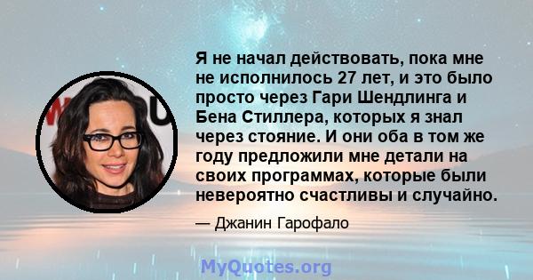 Я не начал действовать, пока мне не исполнилось 27 лет, и это было просто через Гари Шендлинга и Бена Стиллера, которых я знал через стояние. И они оба в том же году предложили мне детали на своих программах, которые