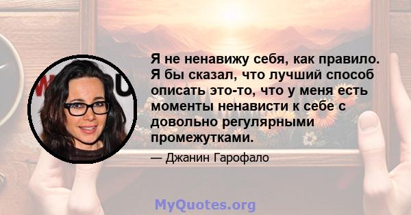 Я не ненавижу себя, как правило. Я бы сказал, что лучший способ описать это-то, что у меня есть моменты ненависти к себе с довольно регулярными промежутками.