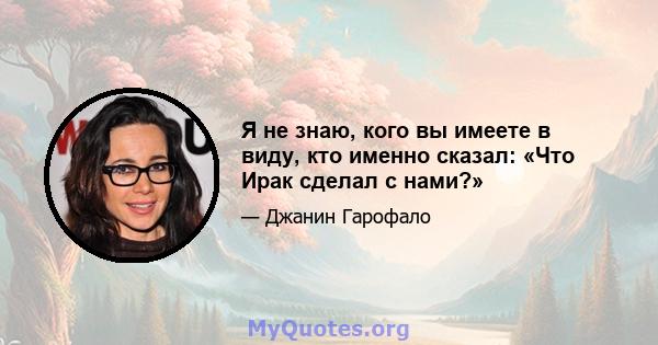 Я не знаю, кого вы имеете в виду, кто именно сказал: «Что Ирак сделал с нами?»