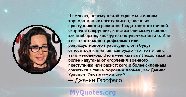 Я не знаю, почему в этой стране мы ставим корпоративных преступников, военных преступников и расистов. Люди ходят по яичной скорлупе вокруг них, и все же они скажут слово, как «либерал», как будто оно уничижительно. Или 