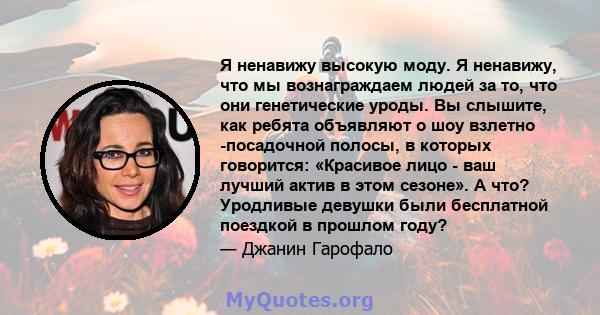 Я ненавижу высокую моду. Я ненавижу, что мы вознаграждаем людей за то, что они генетические уроды. Вы слышите, как ребята объявляют о шоу взлетно -посадочной полосы, в которых говорится: «Красивое лицо - ваш лучший