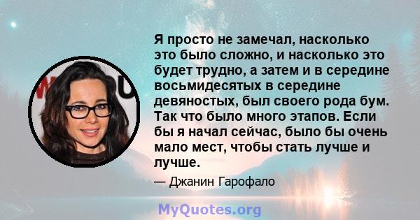 Я просто не замечал, насколько это было сложно, и насколько это будет трудно, а затем и в середине восьмидесятых в середине девяностых, был своего рода бум. Так что было много этапов. Если бы я начал сейчас, было бы