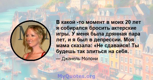 В какой -то момент в моих 20 лет я собирался бросить актерские игры. У меня была дрянная пара лет, и я был в депрессии. Моя мама сказала: «Не сдавайся! Ты будешь так злиться на себя.