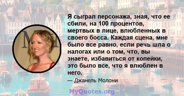 Я сыграл персонажа, зная, что ее сбили, на 100 процентов, мертвых в лице, влюбленных в своего босса. Каждая сцена, мне было все равно, если речь шла о налогах или о том, что, вы знаете, избавиться от копейки, это было