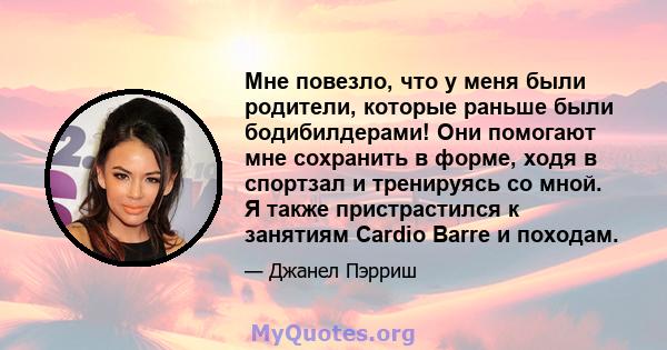 Мне повезло, что у меня были родители, которые раньше были бодибилдерами! Они помогают мне сохранить в форме, ходя в спортзал и тренируясь со мной. Я также пристрастился к занятиям Cardio Barre и походам.