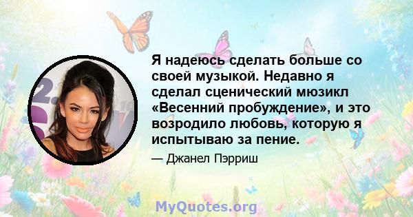 Я надеюсь сделать больше со своей музыкой. Недавно я сделал сценический мюзикл «Весенний пробуждение», и это возродило любовь, которую я испытываю за пение.