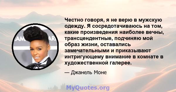 Честно говоря, я не верю в мужскую одежду. Я сосредотачиваюсь на том, какие произведения наиболее вечны, трансцендентные, подчиняю мой образ жизни, оставались замечательными и приказывают интригующему внимание в комнате 