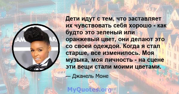 Дети идут с тем, что заставляет их чувствовать себя хорошо - как будто это зеленый или оранжевый цвет, они делают это со своей одеждой. Когда я стал старше, все изменилось. Моя музыка, моя личность - на сцене эти вещи