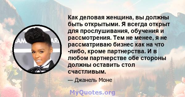 Как деловая женщина, вы должны быть открытыми. Я всегда открыт для прослушивания, обучения и рассмотрения. Тем не менее, я не рассматриваю бизнес как на что -либо, кроме партнерства. И в любом партнерстве обе стороны