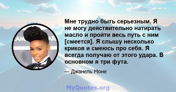 Мне трудно быть серьезным. Я не могу действительно натирать масло и пройти весь путь с ним [смеется]. Я слышу несколько криков и смеюсь про себя. Я всегда получаю от этого удара. В основном я три фута.