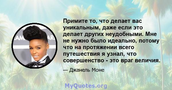 Примите то, что делает вас уникальным, даже если это делает других неудобными. Мне не нужно было идеально, потому что на протяжении всего путешествия я узнал, что совершенство - это враг величия.