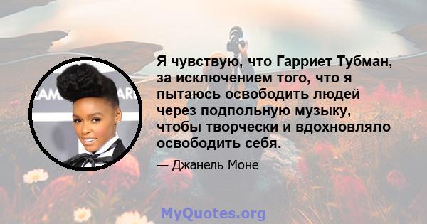 Я чувствую, что Гарриет Тубман, за исключением того, что я пытаюсь освободить людей через подпольную музыку, чтобы творчески и вдохновляло освободить себя.